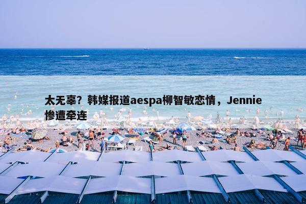 太无辜？韩媒报道aespa柳智敏恋情，Jennie惨遭牵连