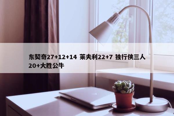 东契奇27+12+14 莱夫利22+7 独行侠三人20+大胜公牛