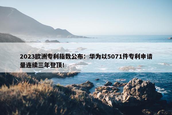 2023欧洲专利指数公布：华为以5071件专利申请量连续三年登顶！