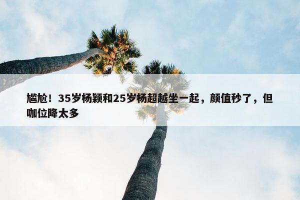 尴尬！35岁杨颖和25岁杨超越坐一起，颜值秒了，但咖位降太多