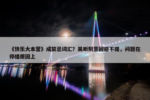 《快乐大本营》成禁忌词汇？吴昕刻意回避不提，问题在停播原因上