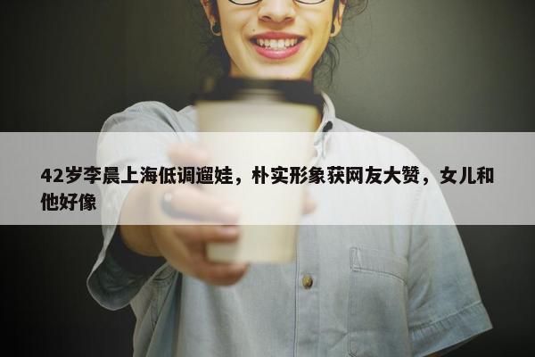 42岁李晨上海低调遛娃，朴实形象获网友大赞，女儿和他好像