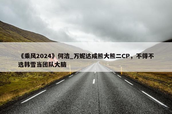 《乘风2024》何洁_万妮达成熊大熊二CP，不得不选韩雪当团队大脑