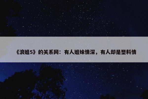 《浪姐5》的关系网：有人姐妹情深，有人却是塑料情