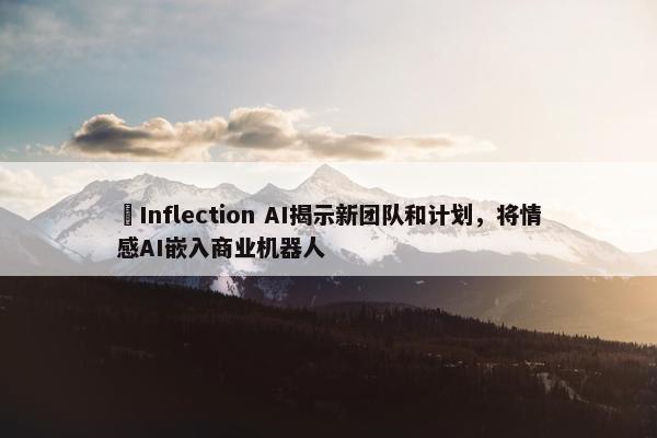 ​Inflection AI揭示新团队和计划，将情感AI嵌入商业机器人