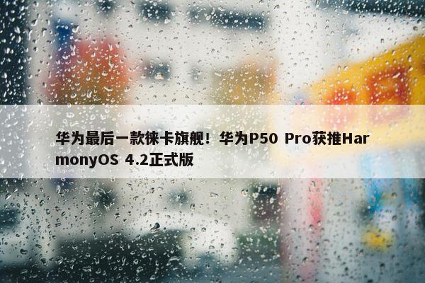 华为最后一款徕卡旗舰！华为P50 Pro获推HarmonyOS 4.2正式版