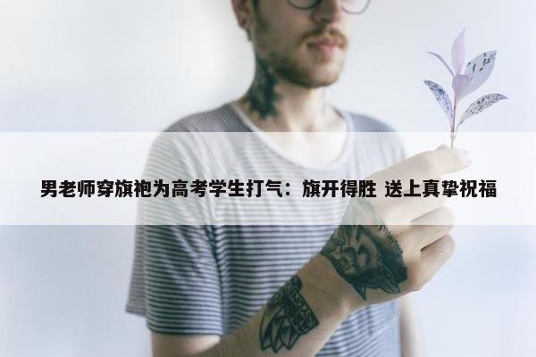 男老师穿旗袍为高考学生打气：旗开得胜 送上真挚祝福