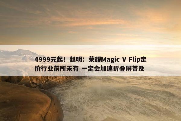 4999元起！赵明：荣耀Magic V Flip定价行业前所未有 一定会加速折叠屏普及