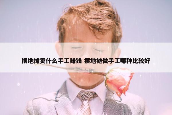 摆地摊卖什么手工赚钱 摆地摊做手工哪种比较好