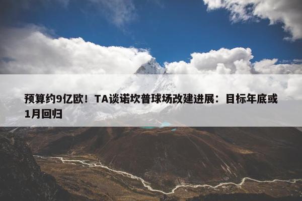 预算约9亿欧！TA谈诺坎普球场改建进展：目标年底或1月回归