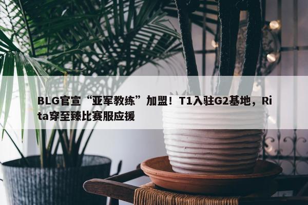 BLG官宣“亚军教练”加盟！T1入驻G2基地，Rita穿至臻比赛服应援