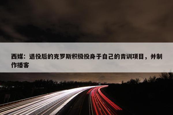 西媒：退役后的克罗斯积极投身于自己的青训项目，并制作播客