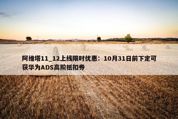 阿维塔11_12上线限时优惠：10月31日前下定可获华为ADS高阶抵扣券