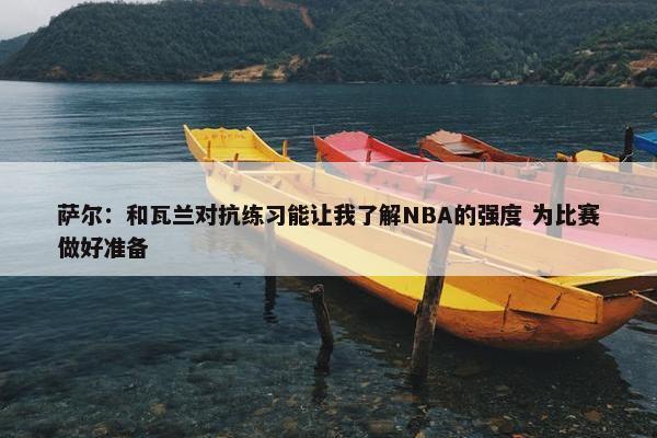 萨尔：和瓦兰对抗练习能让我了解NBA的强度 为比赛做好准备