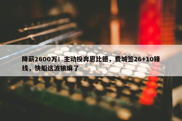 降薪2600万！主动投奔恩比德，费城签26+10锋线，快船这波输麻了