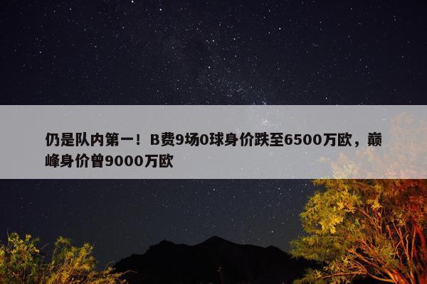 仍是队内第一！B费9场0球身价跌至6500万欧，巅峰身价曾9000万欧