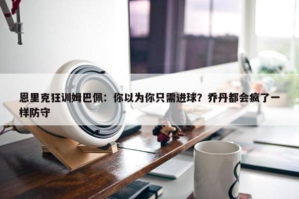 恩里克狂训姆巴佩：你以为你只需进球？乔丹都会疯了一样防守