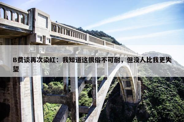 B费谈再次染红：我知道这很俗不可耐，但没人比我更失望