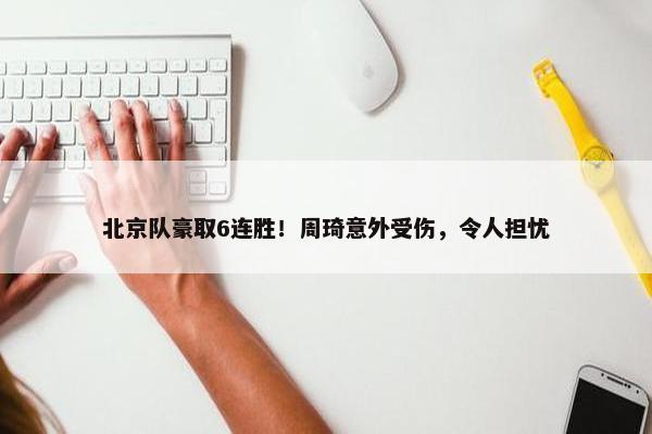 北京队豪取6连胜！周琦意外受伤，令人担忧