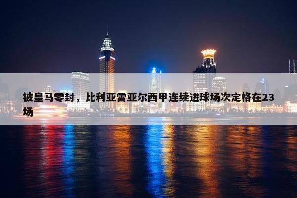 被皇马零封，比利亚雷亚尔西甲连续进球场次定格在23场