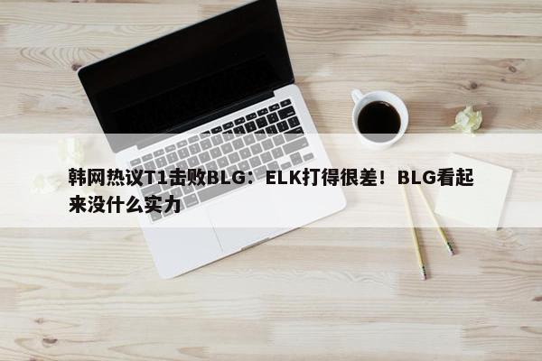 韩网热议T1击败BLG：ELK打得很差！BLG看起来没什么实力