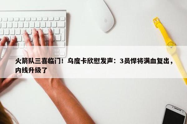 火箭队三喜临门！乌度卡欣慰发声：3员悍将满血复出，内线升级了