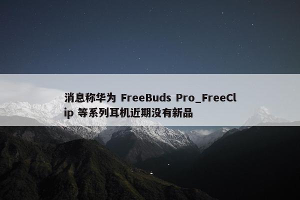 消息称华为 FreeBuds Pro_FreeClip 等系列耳机近期没有新品