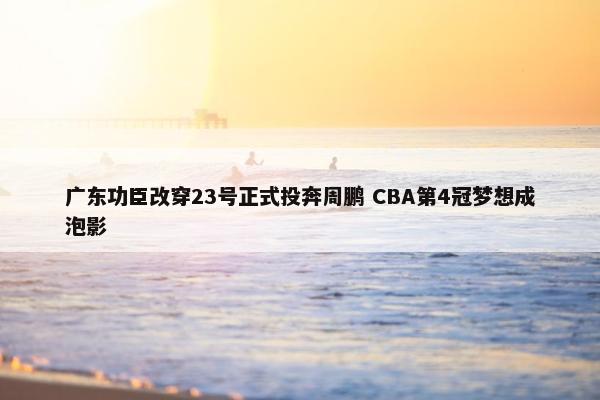 广东功臣改穿23号正式投奔周鹏 CBA第4冠梦想成泡影