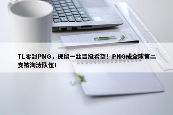 TL零封PNG，保留一丝晋级希望！PNG成全球第二支被淘汰队伍！