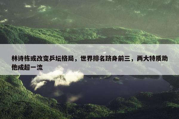 林诗栋或改变乒坛格局，世界排名跻身前三，两大特质助他成超一流