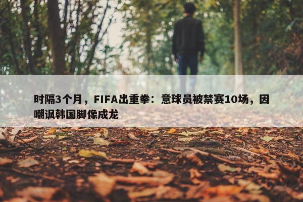 时隔3个月，FIFA出重拳：意球员被禁赛10场，因嘲讽韩国脚像成龙