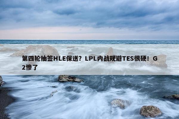 第四轮抽签HLE保送？LPL内战规避TES很硬！G2惨了