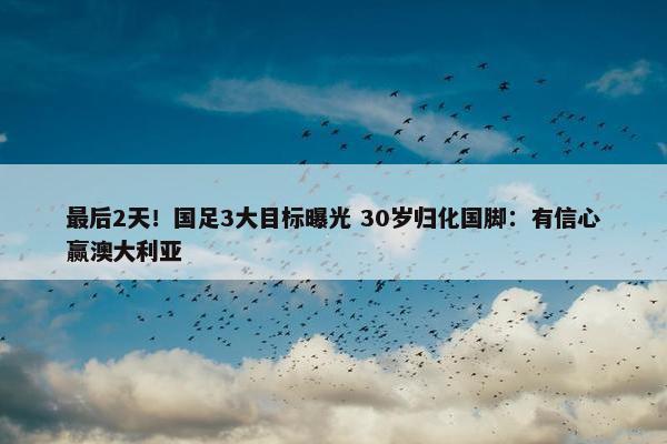 最后2天！国足3大目标曝光 30岁归化国脚：有信心赢澳大利亚