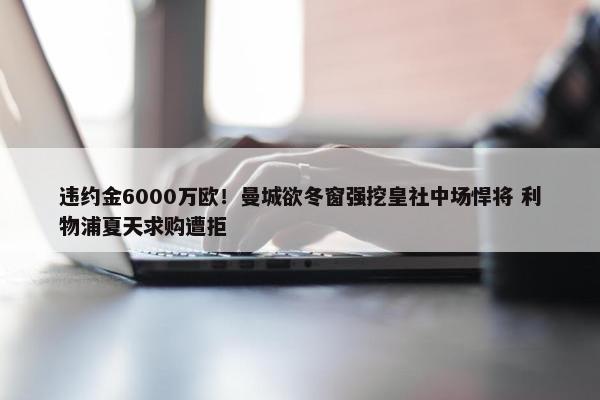 违约金6000万欧！曼城欲冬窗强挖皇社中场悍将 利物浦夏天求购遭拒