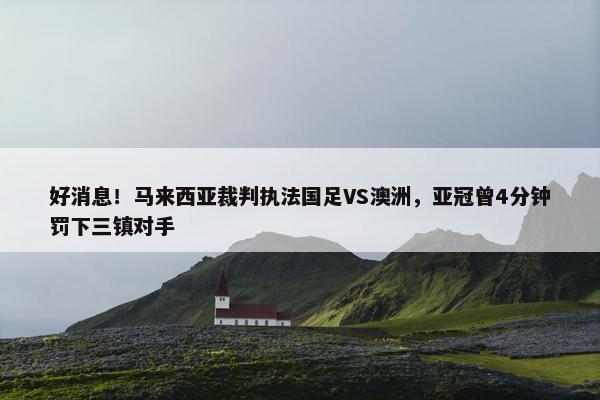 好消息！马来西亚裁判执法国足VS澳洲，亚冠曾4分钟罚下三镇对手