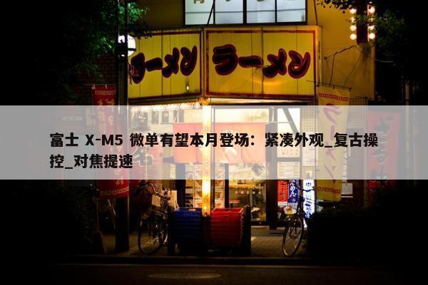 富士 X-M5 微单有望本月登场：紧凑外观_复古操控_对焦提速