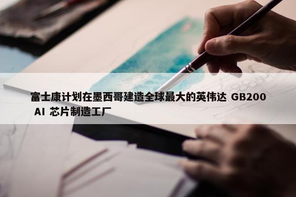 富士康计划在墨西哥建造全球最大的英伟达 GB200 AI 芯片制造工厂