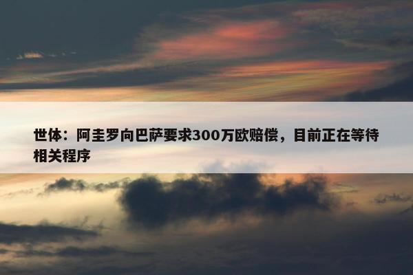 世体：阿圭罗向巴萨要求300万欧赔偿，目前正在等待相关程序