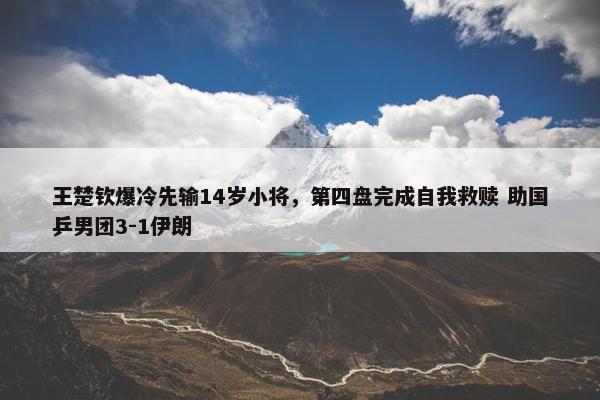 王楚钦爆冷先输14岁小将，第四盘完成自我救赎 助国乒男团3-1伊朗