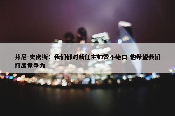 芬尼-史密斯：我们都对新任主帅赞不绝口 他希望我们打出竞争力