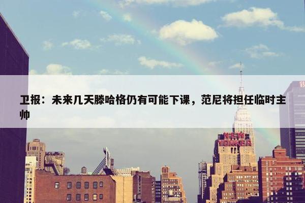 卫报：未来几天滕哈格仍有可能下课，范尼将担任临时主帅